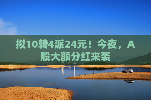 拟10转4派24元！今夜，A股大额分红来袭