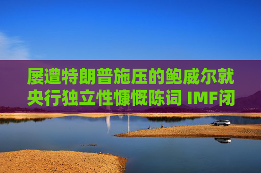 屡遭特朗普施压的鲍威尔就央行独立性慷慨陈词 IMF闭门会议掌声不断