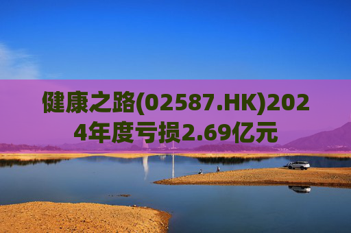 健康之路(02587.HK)2024年度亏损2.69亿元