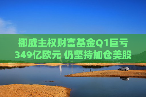 挪威主权财富基金Q1巨亏349亿欧元 仍坚持加仓美股