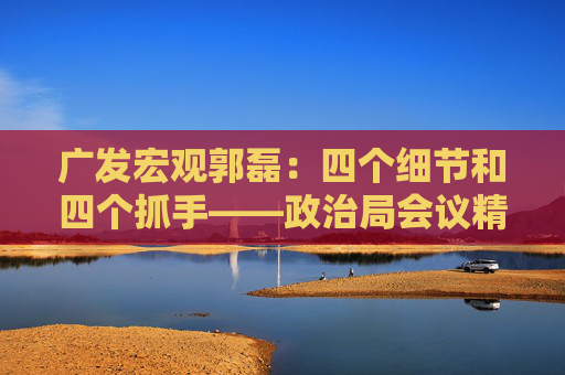 广发宏观郭磊：四个细节和四个抓手——政治局会议精神学习理解