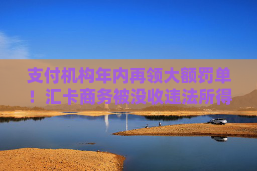 支付机构年内再领大额罚单！汇卡商务被没收违法所得300余万元，罚款635万元