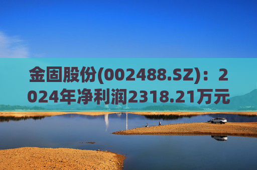金固股份(002488.SZ)：2024年净利润2318.21万元 同比减少27.66%