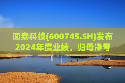 闻泰科技(600745.SH)发布2024年度业绩，归母净亏损28.33亿元，由盈转亏