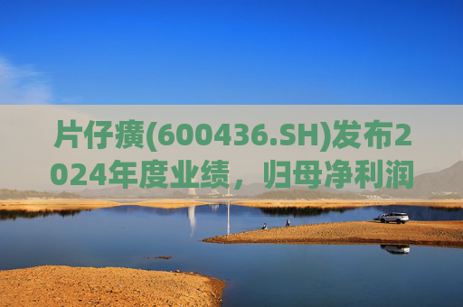 片仔癀(600436.SH)发布2024年度业绩，归母净利润29.77亿元，同比增长6.42%