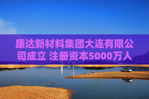 康达新材料集团大连有限公司成立 注册资本5000万人民币