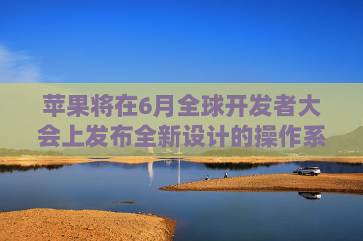 苹果将在6月全球开发者大会上发布全新设计的操作系统