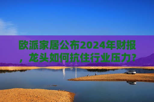 欧派家居公布2024年财报，龙头如何抗住行业压力？要做大家居平台，但“不与装企争利”