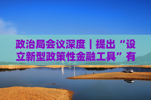 政治局会议深度｜提出“设立新型政策性金融工具”有何深意？