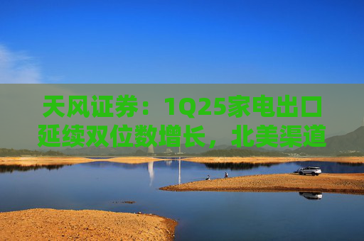 天风证券：1Q25家电出口延续双位数增长，北美渠道补库夯实出口基本面