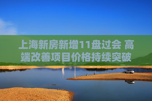 上海新房新增11盘过会 高端改善项目价格持续突破