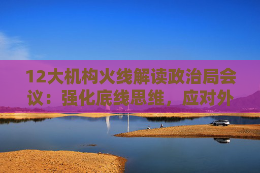 12大机构火线解读政治局会议：强化底线思维，应对外部冲击，宏观着力“四稳”，配置上沿三主线布局  第1张