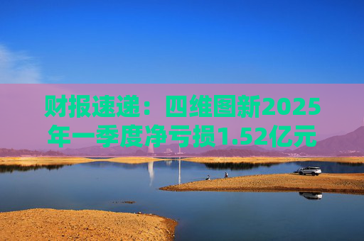 财报速递：四维图新2025年一季度净亏损1.52亿元