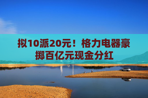 拟10派20元！格力电器豪掷百亿元现金分红