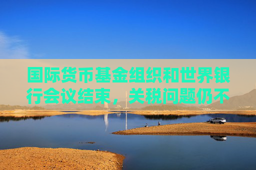 国际货币基金组织和世界银行会议结束，关税问题仍不明朗，经济前景堪忧