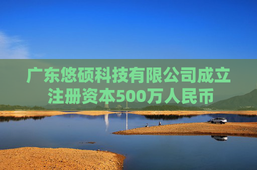 广东悠硕科技有限公司成立 注册资本500万人民币