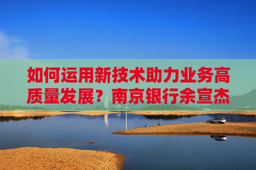 如何运用新技术助力业务高质量发展？南京银行余宣杰：抓住风口、聚焦本源、强化保障