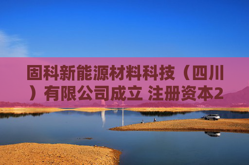 固科新能源材料科技（四川）有限公司成立 注册资本2000万人民币
