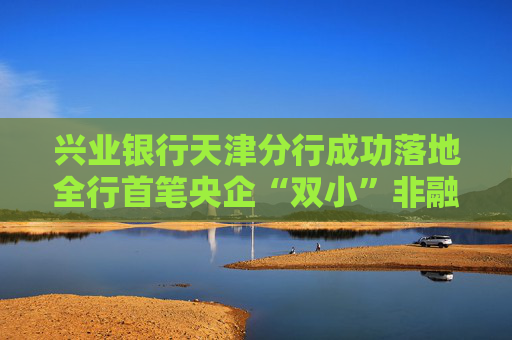 兴业银行天津分行成功落地全行首笔央企“双小”非融资性保函业务