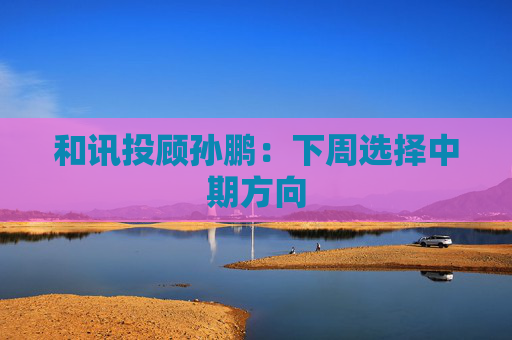 和讯投顾孙鹏：下周选择中期方向