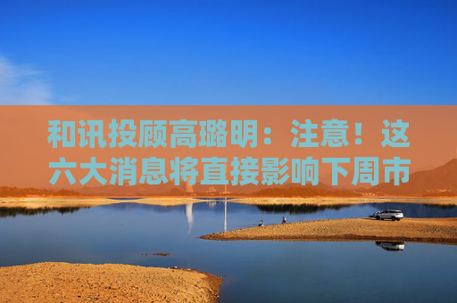 和讯投顾高璐明：注意！这六大消息将直接影响下周市场