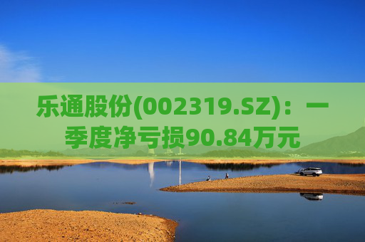 乐通股份(002319.SZ)：一季度净亏损90.84万元