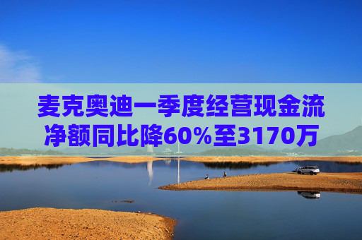 麦克奥迪一季度经营现金流净额同比降60%至3170万元