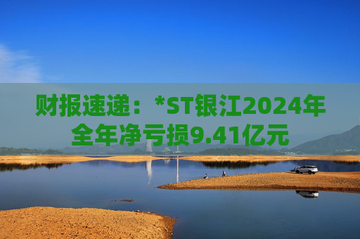 财报速递：*ST银江2024年全年净亏损9.41亿元