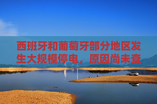 西班牙和葡萄牙部分地区发生大规模停电，原因尚未查明