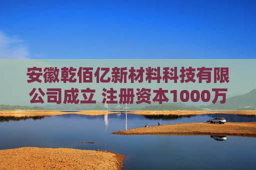 安徽乾佰亿新材料科技有限公司成立 注册资本1000万人民币