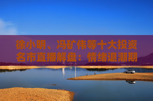 徐小明、冯矿伟等十大投资名市直播解盘：情绪退潮期，节前留意哪个板块？