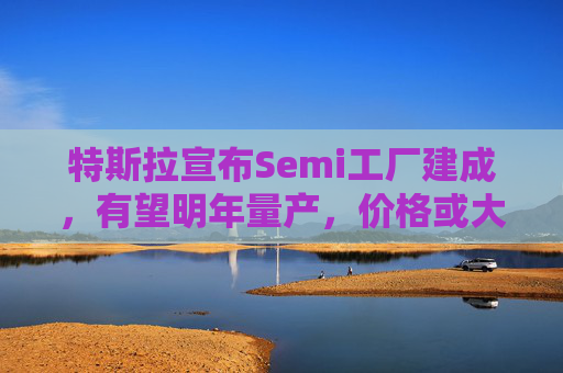 特斯拉宣布Semi工厂建成，有望明年量产，价格或大幅上涨