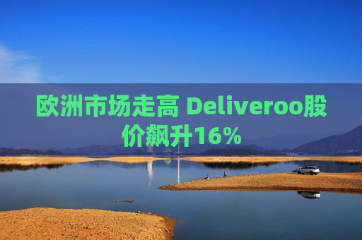 欧洲市场走高 Deliveroo股价飙升16%