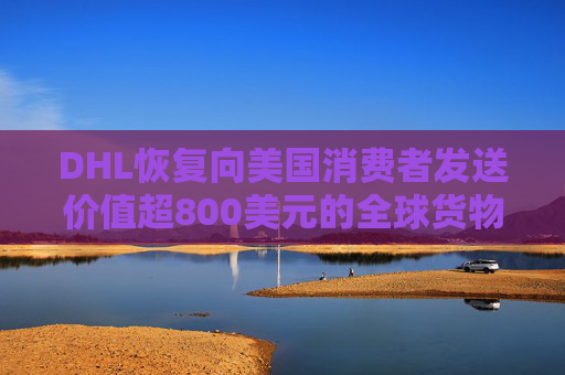 DHL恢复向美国消费者发送价值超800美元的全球货物