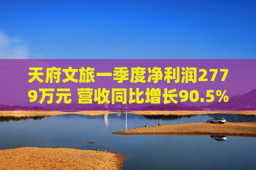 天府文旅一季度净利润2779万元 营收同比增长90.5%