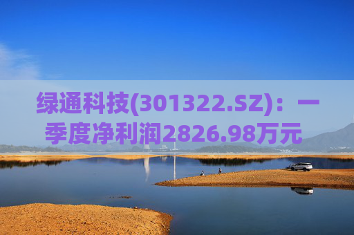 绿通科技(301322.SZ)：一季度净利润2826.98万元 同比下降26.16%