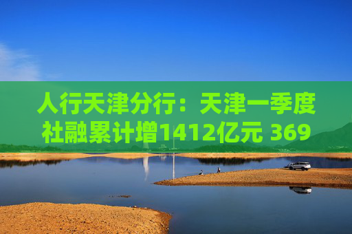 人行天津分行：天津一季度社融累计增1412亿元 369家企业参与贸易外汇收支便利化试点
