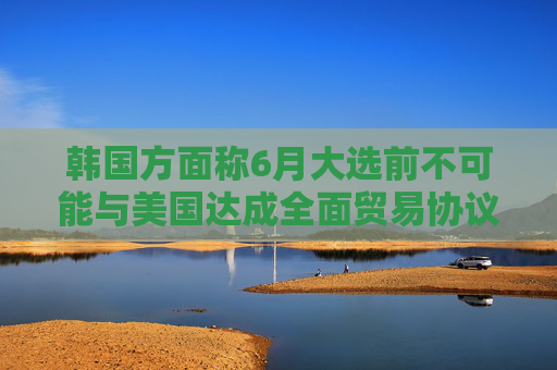 韩国方面称6月大选前不可能与美国达成全面贸易协议