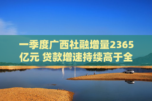 一季度广西社融增量2365亿元 贷款增速持续高于全国