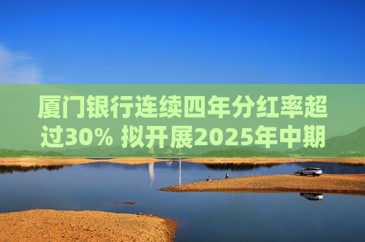 厦门银行连续四年分红率超过30% 拟开展2025年中期分红