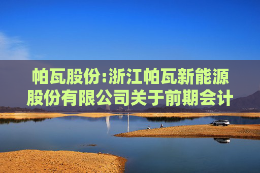 帕瓦股份:浙江帕瓦新能源股份有限公司关于前期会计差错更正后的财务报表及相关附注