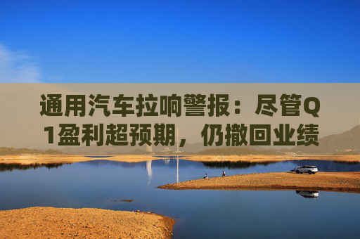 通用汽车拉响警报：尽管Q1盈利超预期，仍撤回业绩指引、冻结股票回购