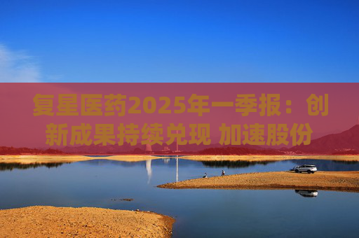 复星医药2025年一季报：创新成果持续兑现 加速股份回购提振信心