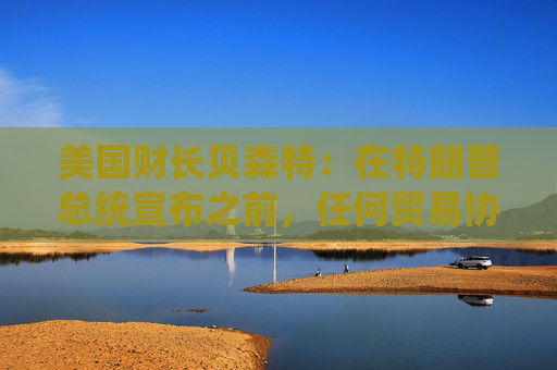 美国财长贝森特：在特朗普总统宣布之前，任何贸易协议都不能算作完成
