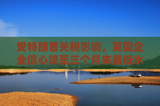 受特朗普关税影响，英国企业信心降至三个月来最低水平