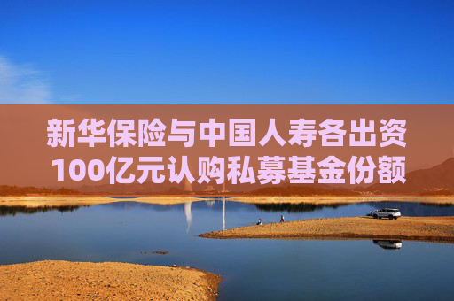 新华保险与中国人寿各出资100亿元认购私募基金份额