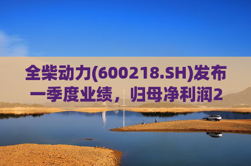 全柴动力(600218.SH)发布一季度业绩，归母净利润2984万元，同比增长17.65%
