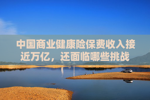 中国商业健康险保费收入接近万亿，还面临哪些挑战