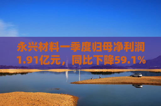 永兴材料一季度归母净利润1.91亿元，同比下降59.1%