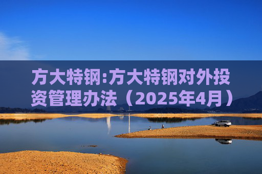 方大特钢:方大特钢对外投资管理办法（2025年4月）